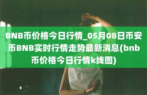 BNB币价格今日行情_05月08日币安币BNB实时行情走势最新消息(bnb币价格今日行情k线图)