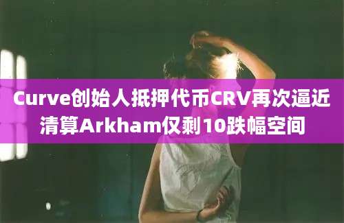 Curve创始人抵押代币CRV再次逼近清算Arkham仅剩10跌幅空间