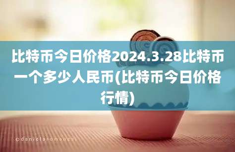 比特币今日价格2024.3.28比特币一个多少人民币(比特币今日价格行情)