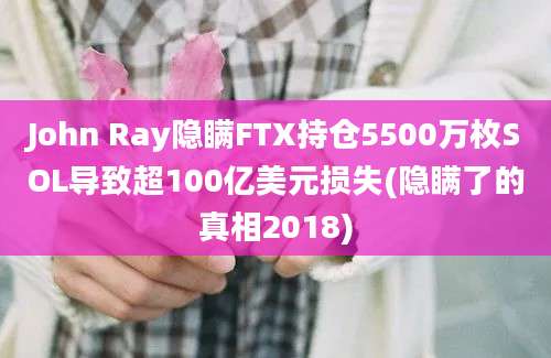 John Ray隐瞒FTX持仓5500万枚SOL导致超100亿美元损失(隐瞒了的真相2018)