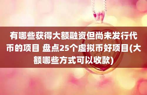 有哪些获得大额融资但尚未发行代币的项目 盘点25个虚拟币好项目(大额哪些方式可以收款)