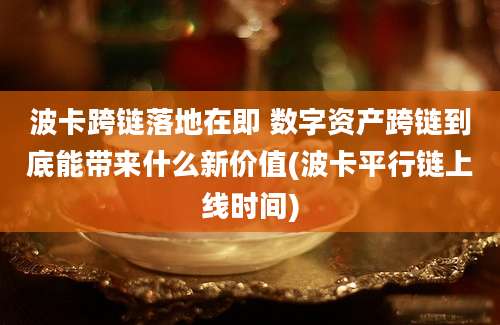 波卡跨链落地在即 数字资产跨链到底能带来什么新价值(波卡平行链上线时间)