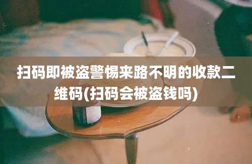 扫码即被盗警惕来路不明的收款二维码(扫码会被盗钱吗)