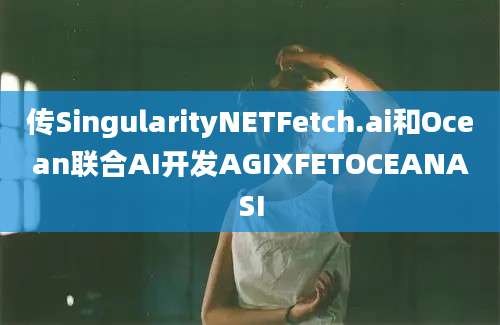 传SingularityNETFetch.ai和Ocean联合AI开发AGIXFETOCEANASI