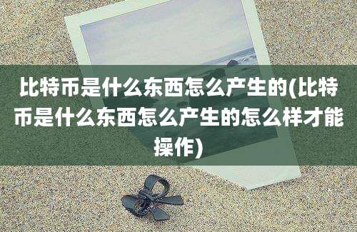 比特币是什么东西怎么产生的(比特币是什么东西怎么产生的怎么样才能操作)