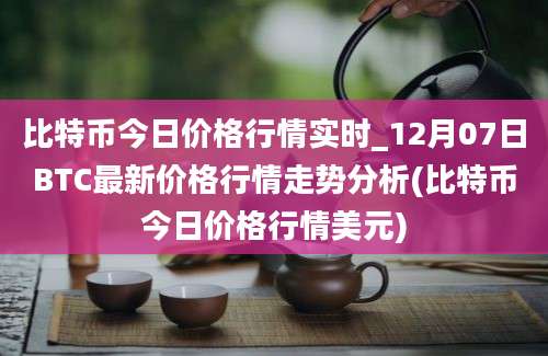 比特币今日价格行情实时_12月07日BTC最新价格行情走势分析(比特币今日价格行情美元)