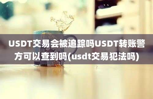 USDT交易会被追踪吗USDT转账警方可以查到吗(usdt交易犯法吗)