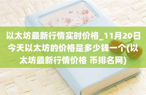 以太坊最新行情实时价格_11月20日今天以太坊的价格是多少钱一个(以太坊最新行情价格 币排名网)