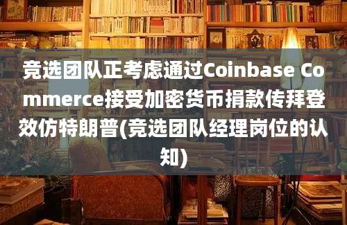 竞选团队正考虑通过Coinbase Commerce接受加密货币捐款传拜登效仿特朗普(竞选团队经理岗位的认知)