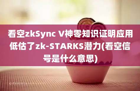 看空zkSync V神零知识证明应用低估了zk-STARKS潜力(看空信号是什么意思)