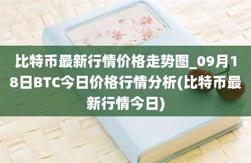 比特币最新行情价格走势图_09月18日BTC今日价格行情分析(比特币最新行情今日)