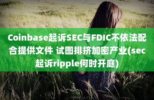 Coinbase起诉SEC与FDIC不依法配合提供文件 试图排挤加密产业(sec起诉ripple何时开庭)