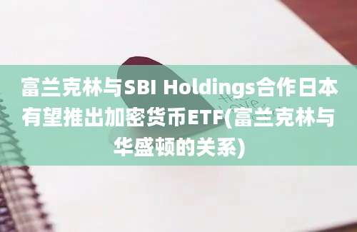 富兰克林与SBI Holdings合作日本有望推出加密货币ETF(富兰克林与华盛顿的关系)