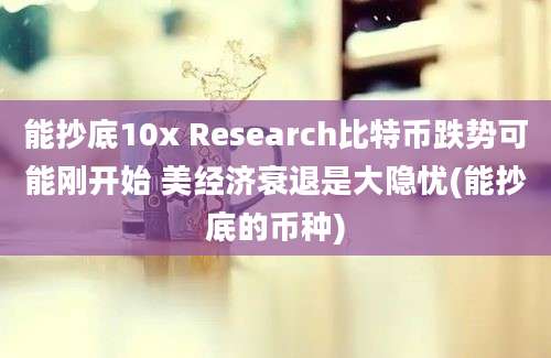 能抄底10x Research比特币跌势可能刚开始 美经济衰退是大隐忧(能抄底的币种)