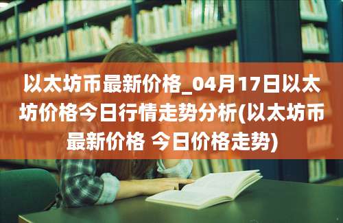 以太坊币最新价格_04月17日以太坊价格今日行情走势分析(以太坊币最新价格 今日价格走势)