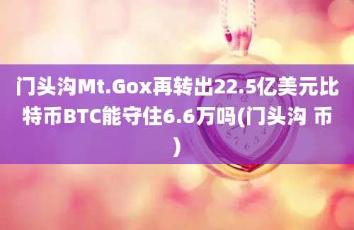 门头沟Mt.Gox再转出22.5亿美元比特币BTC能守住6.6万吗(门头沟 币)