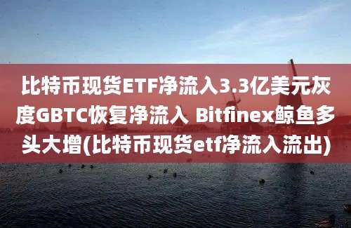 比特币现货ETF净流入3.3亿美元灰度GBTC恢复净流入 Bitfinex鲸鱼多头大增(比特币现货etf净流入流出)