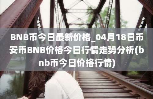 BNB币今日最新价格_04月18日币安币BNB价格今日行情走势分析(bnb币今日价格行情)