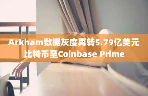 Arkham数据灰度再转5.79亿美元比特币至Coinbase Prime