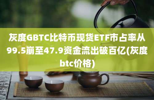 灰度GBTC比特币现货ETF市占率从99.5崩至47.9资金流出破百亿(灰度btc价格)