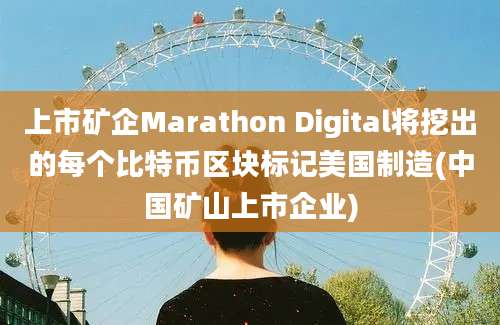 上市矿企Marathon Digital将挖出的每个比特币区块标记美国制造(中国矿山上市企业)