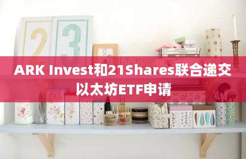 ARK Invest和21Shares联合递交以太坊ETF申请