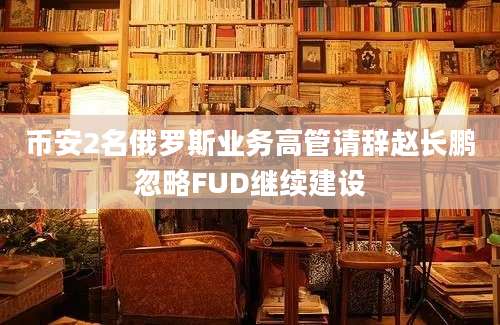 币安2名俄罗斯业务高管请辞赵长鹏忽略FUD继续建设