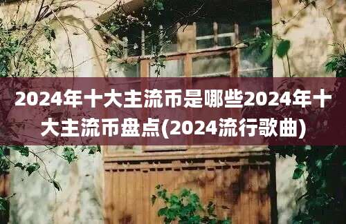 2024年十大主流币是哪些2024年十大主流币盘点(2024流行歌曲)