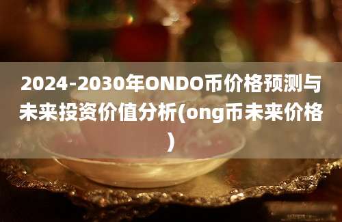 2024-2030年ONDO币价格预测与未来投资价值分析(ong币未来价格)