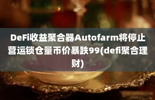 DeFi收益聚合器Autofarm将停止营运锁仓量币价暴跌99(defi聚合理财)