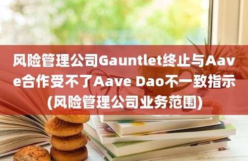 风险管理公司Gauntlet终止与Aave合作受不了Aave Dao不一致指示(风险管理公司业务范围)