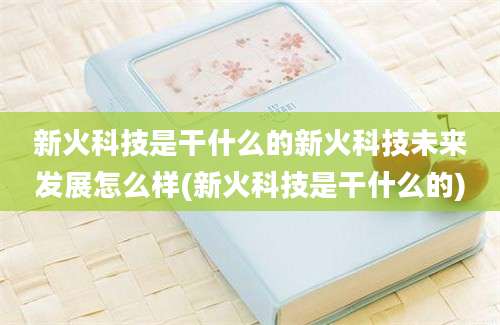 新火科技是干什么的新火科技未来发展怎么样(新火科技是干什么的)