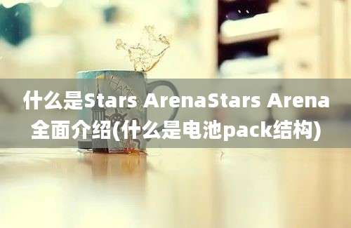 什么是Stars ArenaStars Arena全面介绍(什么是电池pack结构)