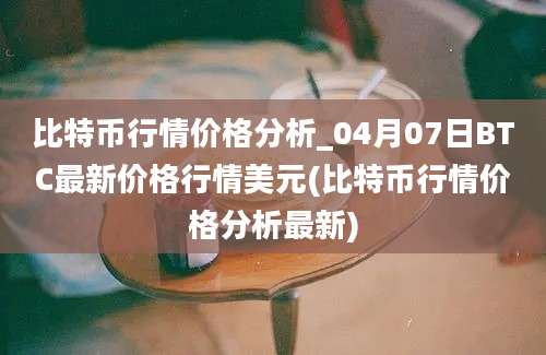 比特币行情价格分析_04月07日BTC最新价格行情美元(比特币行情价格分析最新)