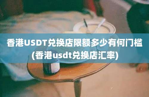 香港USDT兑换店限额多少有何门槛(香港usdt兑换店汇率)