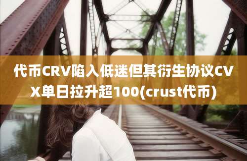 代币CRV陷入低迷但其衍生协议CVX单日拉升超100(crust代币)