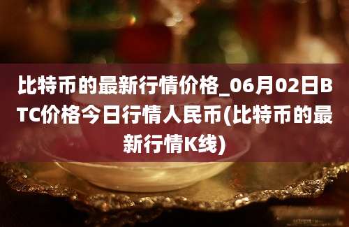 比特币的最新行情价格_06月02日BTC价格今日行情人民币(比特币的最新行情K线)