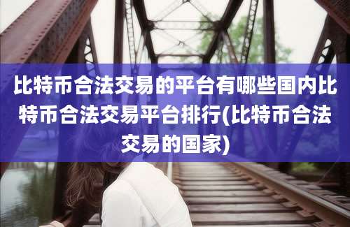 比特币合法交易的平台有哪些国内比特币合法交易平台排行(比特币合法交易的国家)