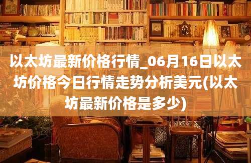 以太坊最新价格行情_06月16日以太坊价格今日行情走势分析美元(以太坊最新价格是多少)