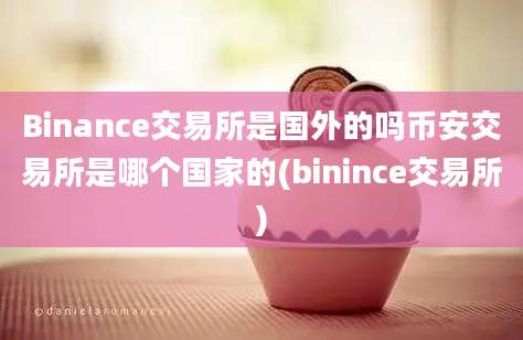 Binance交易所是国外的吗币安交易所是哪个国家的(binince交易所)