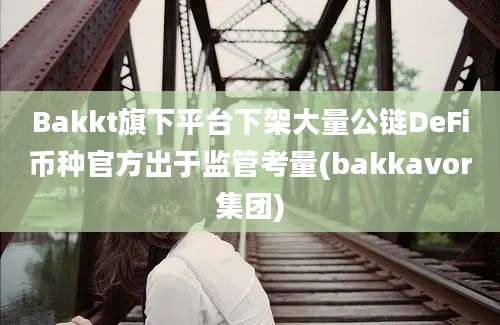 Bakkt旗下平台下架大量公链DeFi币种官方出于监管考量(bakkavor集团)