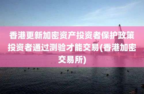 香港更新加密资产投资者保护政策投资者通过测验才能交易(香港加密交易所)