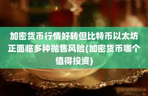 加密货币行情好转但比特币以太坊正面临多种抛售风险(加密货币哪个值得投资)