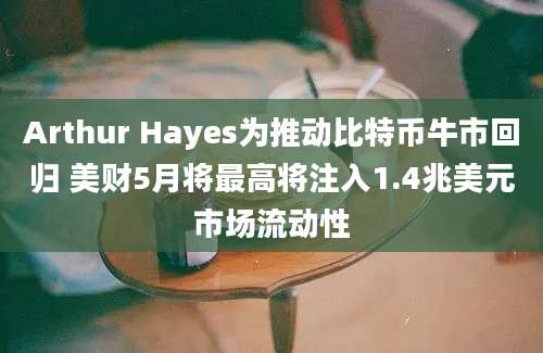 Arthur Hayes为推动比特币牛市回归 美财5月将最高将注入1.4兆美元市场流动性