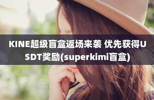 KINE超级盲盒返场来袭 优先获得USDT奖励(superkimi盲盒)