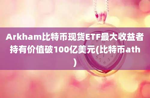 Arkham比特币现货ETF最大收益者持有价值破100亿美元(比特币ath)