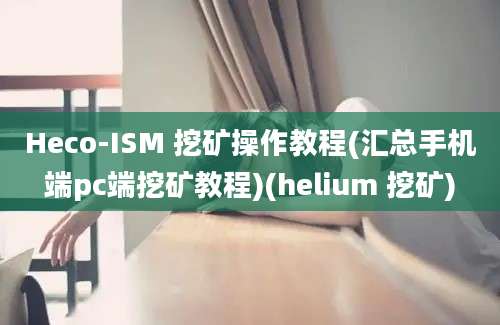 Heco-ISM 挖矿操作教程(汇总手机端pc端挖矿教程)(helium 挖矿)