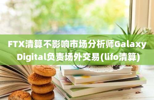 FTX清算不影响市场分析师Galaxy Digital负责场外交易(lifo清算)