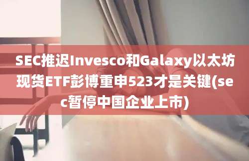 SEC推迟Invesco和Galaxy以太坊现货ETF彭博重申523才是关键(sec暂停中国企业上市)