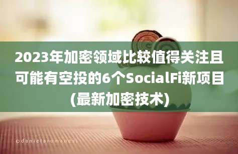 2023年加密领域比较值得关注且可能有空投的6个SocialFi新项目(最新加密技术)